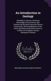 An Introduction to Geology: Intended to Convey a Practical Knowledge of the Science, and Comprising the Most Important Recent Discoveries, with Explanations of the Facts and Phenomena Which Serve to Confirm or Invalidate Various Geological Theories