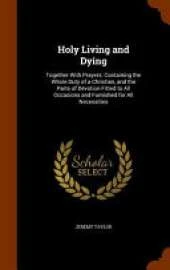 Holy Living and Dying: Together with Prayers: Containing the Whole Duty of a Christian, and the Parts of Devotion Fitted to All Occasions and Furnished for All Necessities