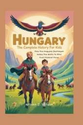 Hungary: The Complete History for Kids: How the Magyars Journeyed Across the Earth to Find Their Forever Home