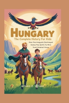 Hungary: The Complete History for Kids: How the Magyars Journeyed Across the Earth to Find Their Forever Home