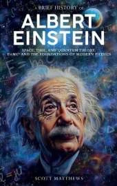 A Brief History of Albert Einstein - Space, Time, and Quantum Theory: E=mc² and the Foundations of Modern Physics
