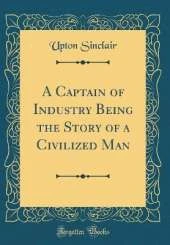 A Captain of Industry Being the Story of a Civilized Man (Classic Reprint)