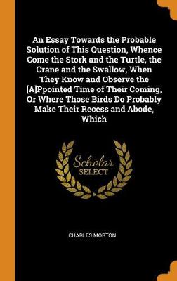 An Essay Towards the Probable Solution of This Question, Whence Come the Stork and the Turtle, the Crane and the Swallow, When They Know and Observe the [a]ppointed Time of Their Coming, or Where Those Birds Do Probably Make Their Recess and Abode, Which