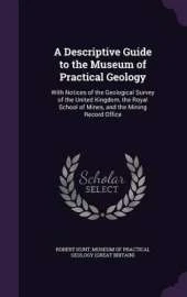 A Descriptive Guide to the Museum of Practical Geology: With Notices of the Geological Survey of the United Kingdom, the Royal School of Mines, and the Mining Record Office
