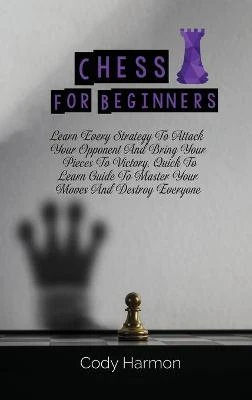 Chess for Beginners: Learn Every Strategy To Attack Your Opponent And Bring Your Pieces To Victory. Quick To Learn Guide To Master Your Moves And Destroy Everyone