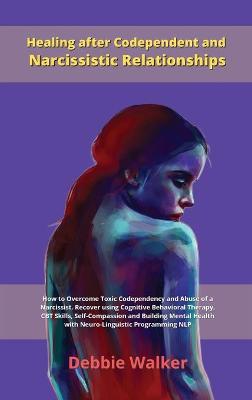 Healing after Codependent and Narcissistic Relationships: How to Overcome Toxic Codependency and Abuse of a Narcissist. Recover using Cognitive Behavioral Therapy, CBT Skills, Self-Compassion and Building Mental Health with Neuro-Linguistic Programming NL