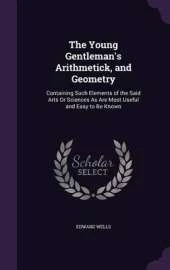 The Young Gentleman's Arithmetick, and Geometry: Containing Such Elements of the Said Arts or Sciences as Are Most Useful and Easy to Be Known