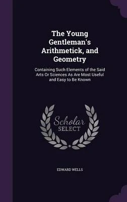 The Young Gentleman's Arithmetick, and Geometry: Containing Such Elements of the Said Arts or Sciences as Are Most Useful and Easy to Be Known