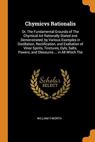 Chymicvs Rationalis: Or, the Fundamental Grounds of the Chymical Art Rationally Stated and Demonstrated, by Various Examples in Distillation, Rectification, and Exaltation of Vinor Spirits, Tinctures, Oyls, Salts, Powers, and Oleosums ... in All Which the