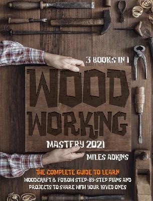 WOODWORKING MASTERY 2021 (3 books in 1): The Complete Guide For Beginners To Learn Woodcraft & Follow Step-By-Step Plan And Projects to Share With Your Loved Ones