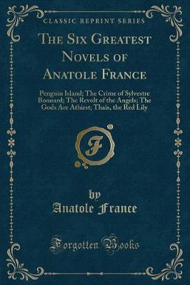 The Six Greatest Novels of Anatole France: Penguin Island; The Crime of Sylvestre Bonnard; The Revolt of the Angels; The Gods Are Athirst; Thaïs, the Red Lily (Classic Reprint)
