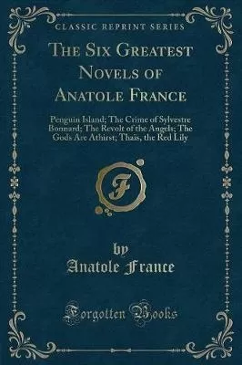 The Six Greatest Novels of Anatole France: Penguin Island; The Crime of Sylvestre Bonnard; The Revolt of the Angels; The Gods Are Athirst; Thais, the Red Lily (Classic Reprint)