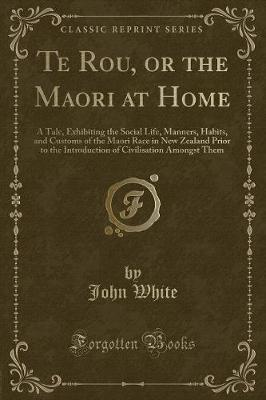 Te Rou, or the Maori at Home: A Tale, Exhibiting the Social Life, Manners, Habits, and Customs of the Maori Race in New Zealand Prior to the Introduction of Civilisation Amongst Them (Classic Reprint)