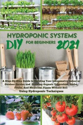 DIY 2021 Hydroponic Systems for Beginners: A Step-By-Step Guide to Building Your Inexpensive Indoor or Outdoor Garden and growing Organic Vegetables, Herbs, Fruits, And Medicinal Plants Without Soil Using Hydroponic Techniques.