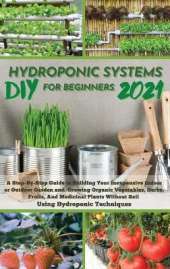 DIY 2021 Hydroponic Systems for Beginners: A Step-By-Step Guide to Building Your Inexpensive Indoor or Outdoor Garden and growing Organic Vegetables, Herbs, Fruits, And Medicinal Plants Without Soil Using Hydroponic Techniques.