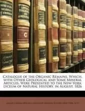 Catalogue of the Organic Remains, Which, with Other Geological and Some Mineral Articles, Were Presented to the New-York Lyceum of Natural History, in August, 1826