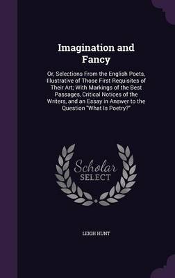 Imagination and Fancy: Or, Selections from the English Poets, Illustrative of Those First Requisites of Their Art; With Markings of the Best Passages, Critical Notices of the Writers, and an Essay in Answer to the Question What Is Poetry?