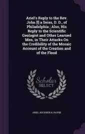 Ariel's Reply to the Rev. John [!] a Seiss, D. D., of Philadelphia; Also, His Reply to the Scientific Geologist and Other Learned Men, in Their Attacks On the Credibility of the Mosaic Account of the Creation and of the Flood
