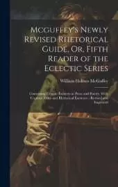 Mcguffey's Newly Revised Rhetorical Guide, Or, Fifth Reader of the Eclectic Series: Containing Elegant Extracts in Prose and Poetry, With Copious Rules and Rhetorical Exercises: Revised and Improved