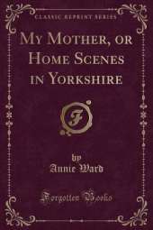 My Mother, or Home Scenes in Yorkshire (Classic Reprint)