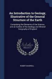 An Introduction to Geology, Illustrative of the General Structure of the Earth: Comprising the Elements of the Science, and an Outline of the Geology and Mineral Geography of England