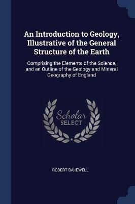 An Introduction to Geology, Illustrative of the General Structure of the Earth: Comprising the Elements of the Science, and an Outline of the Geology and Mineral Geography of England