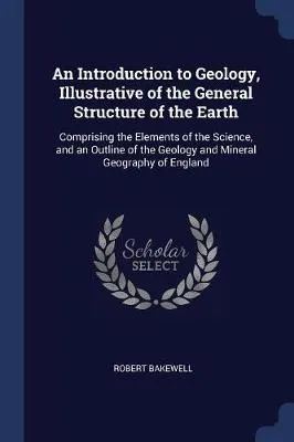 An Introduction to Geology, Illustrative of the General Structure of the Earth: Comprising the Elements of the Science, and an Outline of the Geology and Mineral Geography of England