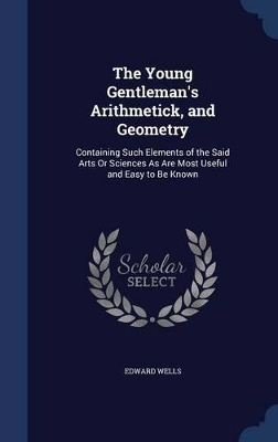 The Young Gentleman's Arithmetick, and Geometry: Containing Such Elements of the Said Arts Or Sciences As Are Most Useful and Easy to Be Known