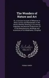 The Wonders of Nature and Art: Or, a Concise Account of Whatever Is Most Curious and Remarkable in the World; Whether Relating to Its Animal, Vegetable and Mineral Productions, or to the Manufactures, Buildings and Inventions of Its Inhabitants, Compiled