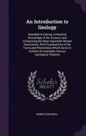 An Introduction to Geology: Intended to Convey a Practical Knowledge of the Science, and Comprising the Most Important Recent Discoveries; With Explanations of the Facts and Phenomena Which Serve to Confirm Or Invalidate Various Geological Theories