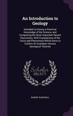An Introduction to Geology: Intended to Convey a Practical Knowledge of the Science, and Comprising the Most Important Recent Discoveries; With Explanations of the Facts and Phenomena Which Serve to Confirm Or Invalidate Various Geological Theories