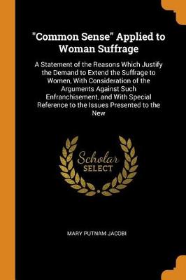 Common Sense Applied to Woman Suffrage: A Statement of the Reasons Which Justify the Demand to Extend the Suffrage to Women, with Consideration of the Arguments Against Such Enfranchisement, and with Special Reference to the Issues Presented to the New