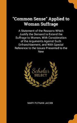 Common Sense Applied to Woman Suffrage: A Statement of the Reasons Which Justify the Demand to Extend the Suffrage to Women, with Consideration of the Arguments Against Such Enfranchisement, and with Special Reference to the Issues Presented to the New