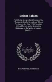 Select Fables: With Cuts, Designed and Engraved by Thomas and John Bewick and Others Previous to the Year 1784: Together with a Memoir; And a Descriptive Catalogue of the Works of Messrs. Bewick. --