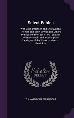 Select Fables: With Cuts, Designed and Engraved by Thomas and John Bewick and Others Previous to the Year 1784: Together with a Memoir; And a Descriptive Catalogue of the Works of Messrs. Bewick. --