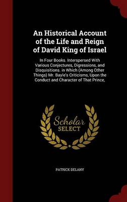 An Historical Account of the Life and Reign of David King of Israel: In Four Books. Interspersed with Various Conjectures, Digressions, and Disquisitions. in Which (Among Other Things) Mr. Bayle's Criticisms, Upon the Conduct and Character of That Prince,