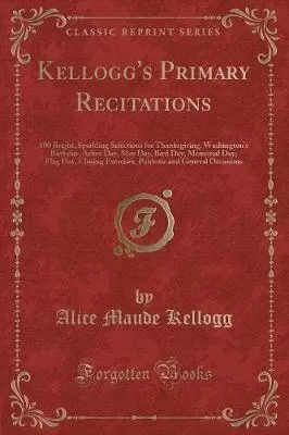 Kellogg's Primary Recitations: 100 Bright, Sparkling Selections for Thanksgiving, Washington's Birthday, Arbor Day, May Day, Bird Day, Memorial Day, Flag Day, Closing Exercises, Patriotic and General Occasions (Classic Reprint)