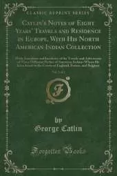 Catlin's Notes of Eight Years' Travels and Residence in Europe, With His North American Indian Collection, Vol. 2 of 2: With Anecdotes and Incidents of the Travels and Adventures of Three Different Parties of American Indians Whom He Introduced to the Cou