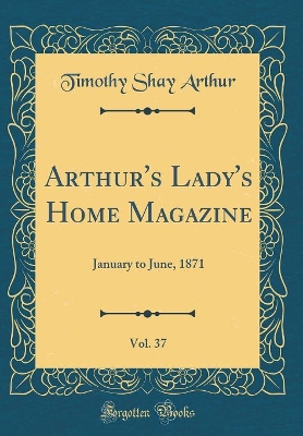 Arthur's Lady's Home Magazine, Vol. 37: January to June, 1871 (Classic Reprint)