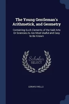 The Young Gentleman's Arithmetick, and Geometry: Containing Such Elements of the Said Arts Or Sciences As Are Most Useful and Easy to Be Known