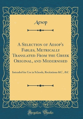 A Selection of Aesop's Fables, Metrically Translated From the Greek Original, and Modernised: Intended for Use in Schools, Recitations &C., &C (Classic Reprint)