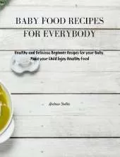 Baby Food Recipes for Everybody: Healthy and Delicious Beginner Recipes for your Baby. Make your Child Enjoy Healthy Food