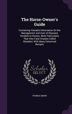 The Horse-Owner's Guide: Containing Valuable Information On the Management and Cure of Diseases Incident to Horses. More Particularly That Very Fatal Disease Called Glanders: With Many Esteemed Recipes
